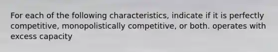 For each of the following characteristics, indicate if it is perfectly competitive, monopolistically competitive, or both. operates with excess capacity