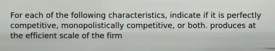 For each of the following characteristics, indicate if it is perfectly competitive, monopolistically competitive, or both. produces at the efficient scale of the firm