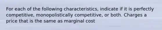 For each of the following characteristics, indicate if it is perfectly competitive, monopolistically competitive, or both. Charges a price that is the same as marginal cost