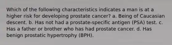 Which of the following characteristics indicates a man is at a higher risk for developing prostate cancer? a. Being of Caucasian descent. b. Has not had a prostate-specific antigen (PSA) test. c. Has a father or brother who has had prostate cancer. d. Has benign prostatic hypertrophy (BPH).