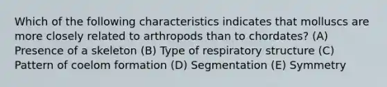 Which of the following characteristics indicates that molluscs are more closely related to arthropods than to chordates? (A) Presence of a skeleton (B) Type of respiratory structure (C) Pattern of coelom formation (D) Segmentation (E) Symmetry