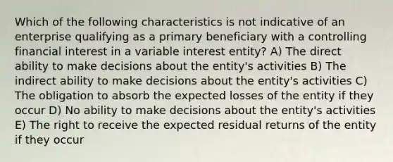 Which of the following characteristics is not indicative of an enterprise qualifying as a primary beneficiary with a controlling financial interest in a variable interest entity? A) The direct ability to make decisions about the entity's activities B) The indirect ability to make decisions about the entity's activities C) The obligation to absorb the expected losses of the entity if they occur D) No ability to make decisions about the entity's activities E) The right to receive the expected residual returns of the entity if they occur