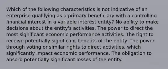 Which of the following characteristics is not indicative of an enterprise qualifying as a primary beneficiary with a controlling financial interest in a variable interest entity? No ability to make decisions about the entity's activities. The power to direct the most significant economic performance activities. The right to receive potentially significant benefits of the entity. The power through voting or similar rights to direct activities, which significantly impact economic performance. The obligation to absorb potentially significant losses of the entity.