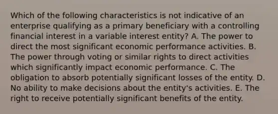 Which of the following characteristics is not indicative of an enterprise qualifying as a primary beneficiary with a controlling financial interest in a variable interest entity? A. The power to direct the most significant economic performance activities. B. The power through voting or similar rights to direct activities which significantly impact economic performance. C. The obligation to absorb potentially significant losses of the entity. D. No ability to make decisions about the entity's activities. E. The right to receive potentially significant benefits of the entity.