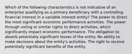 Which of the following characteristics is not indicative of an enterprise qualifying as a primary beneficiary with a controlling financial interest in a variable interest entity? The power to direct the most significant economic performance activities. The power through voting or similar rights to direct activities, which significantly impact economic performance. The obligation to absorb potentially significant losses of the entity. No ability to make decisions about the entity's activities. The right to receive potentially significant benefits of the entity.