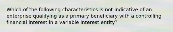 Which of the following characteristics is not indicative of an enterprise qualifying as a primary beneficiary with a controlling financial interest in a variable interest entity?