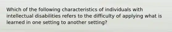 Which of the following characteristics of individuals with intellectual disabilities refers to the difficulty of applying what is learned in one setting to another setting?