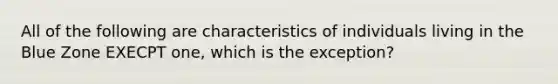 All of the following are characteristics of individuals living in the Blue Zone EXECPT one, which is the exception?