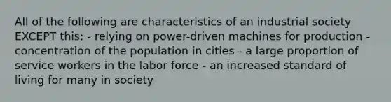 All of the following are characteristics of an industrial society EXCEPT this: - relying on power-driven machines for production - concentration of the population in cities - a large proportion of service workers in the labor force - an increased standard of living for many in society