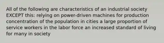 All of the following are characteristics of an industrial society EXCEPT this: relying on power-driven machines for production concentration of the population in cities a large proportion of service workers in the labor force an increased standard of living for many in society