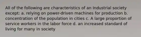 All of the following are characteristics of an Industrial society except: a. relying on power-driven machines for production b. concentration of the population in cities c. A large proportion of service workers in the labor force d. an increased standard of living for many in society