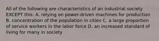 All of the following are characteristics of an industrial society EXCEPT this: A. relying on power-driven machines for production B. concentration of the population in cities C. a large proportion of service workers in the labor force D. an increased standard of living for many in society