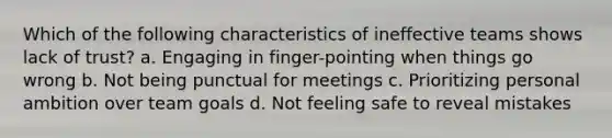 Which of the following characteristics of ineffective teams shows lack of trust? a. Engaging in finger-pointing when things go wrong b. Not being punctual for meetings c. Prioritizing personal ambition over team goals d. Not feeling safe to reveal mistakes