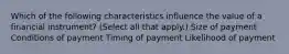 Which of the following characteristics influence the value of a financial instrument? (Select all that apply.) Size of payment Conditions of payment Timing of payment Likelihood of payment