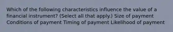 Which of the following characteristics influence the value of a financial instrument? (Select all that apply.) Size of payment Conditions of payment Timing of payment Likelihood of payment