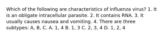 Which of the following are characteristics of influenza virus? 1. It is an obligate intracellular parasite. 2. It contains RNA. 3. It usually causes nausea and vomiting. 4. There are three subtypes: A, B, C. A. 1, 4 B. 1, 3 C. 2, 3, 4 D. 1, 2, 4