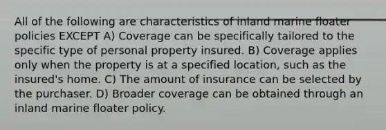 All of the following are characteristics of inland marine floater policies EXCEPT A) Coverage can be specifically tailored to the specific type of personal property insured. B) Coverage applies only when the property is at a specified location, such as the insured's home. C) The amount of insurance can be selected by the purchaser. D) Broader coverage can be obtained through an inland marine floater policy.