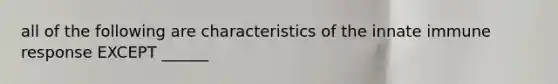 all of the following are characteristics of the innate immune response EXCEPT ______