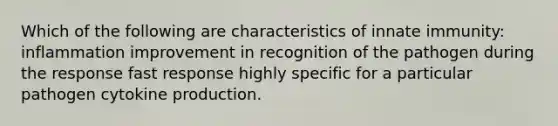 Which of the following are characteristics of innate immunity: inflammation improvement in recognition of the pathogen during the response fast response highly specific for a particular pathogen cytokine production.