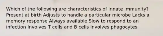 Which of the following are characteristics of innate immunity? Present at birth Adjusts to handle a particular microbe Lacks a memory response Always available Slow to respond to an infection Involves T cells and B cells Involves phagocytes