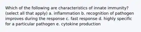 Which of the following are characteristics of innate immunity? (select all that apply) a. inflammation b. recognition of pathogen improves during the response c. fast response d. highly specific for a particular pathogen e. cytokine production