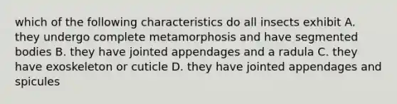 which of the following characteristics do all insects exhibit A. they undergo complete metamorphosis and have segmented bodies B. they have jointed appendages and a radula C. they have exoskeleton or cuticle D. they have jointed appendages and spicules