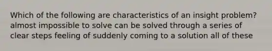 Which of the following are characteristics of an insight problem? almost impossible to solve can be solved through a series of clear steps feeling of suddenly coming to a solution all of these