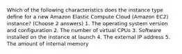 Which of the following characteristics does the instance type define for a new Amazon Elastic Compute Cloud (Amazon EC2) instance? (Choose 2 answers) 1. The operating system version and configuration 2. The number of virtual CPUs 3. Software installed on the instance at launch 4. The external IP address 5. The amount of internal memory