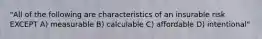 "All of the following are characteristics of an insurable risk EXCEPT A) measurable B) calculable C) affordable D) intentional"