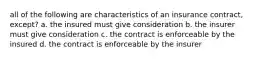 all of the following are characteristics of an insurance contract, except? a. the insured must give consideration b. the insurer must give consideration c. the contract is enforceable by the insured d. the contract is enforceable by the insurer