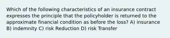 Which of the following characteristics of an insurance contract expresses the principle that the policyholder is returned to the approximate financial condition as before the loss? A) insurance B) indemnity C) risk Reduction D) risk Transfer