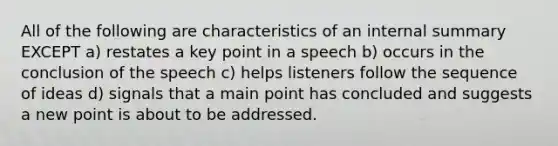 All of the following are characteristics of an internal summary EXCEPT a) restates a key point in a speech b) occurs in the conclusion of the speech c) helps listeners follow the sequence of ideas d) signals that a main point has concluded and suggests a new point is about to be addressed.