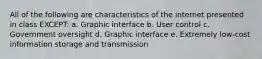 All of the following are characteristics of the internet presented in class EXCEPT: a. Graphic interface b. User control c. Government oversight d. Graphic interface e. Extremely low-cost information storage and transmission