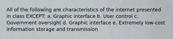 All of the following are characteristics of the internet presented in class EXCEPT: a. Graphic interface b. User control c. Government oversight d. Graphic interface e. Extremely low-cost information storage and transmission