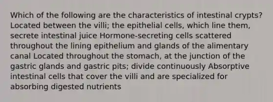 Which of the following are the characteristics of intestinal crypts? Located between the villi; the epithelial cells, which line them, secrete intestinal juice Hormone-secreting cells scattered throughout the lining epithelium and glands of the alimentary canal Located throughout the stomach, at the junction of the gastric glands and gastric pits; divide continuously Absorptive intestinal cells that cover the villi and are specialized for absorbing digested nutrients