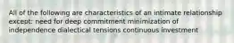 All of the following are characteristics of an intimate relationship except: need for deep commitment minimization of independence dialectical tensions continuous investment