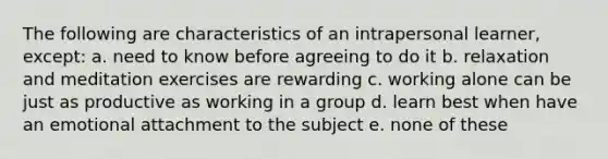 The following are characteristics of an intrapersonal learner, except: a. need to know before agreeing to do it b. relaxation and meditation exercises are rewarding c. working alone can be just as productive as working in a group d. learn best when have an emotional attachment to the subject e. none of these