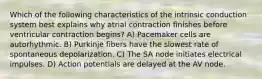 Which of the following characteristics of the intrinsic conduction system best explains why atrial contraction finishes before ventricular contraction begins? A) Pacemaker cells are autorhythmic. B) Purkinje fibers have the slowest rate of spontaneous depolarization. C) The SA node initiates electrical impulses. D) Action potentials are delayed at the AV node.