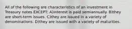 All of the following are characteristics of an investment in Treasury notes EXCEPT: A)interest is paid semiannually. B)they are short-term issues. C)they are issued in a variety of denominations. D)they are issued with a variety of maturities.