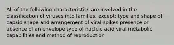 All of the following characteristics are involved in the classification of viruses into families, except: type and shape of capsid shape and arrangement of viral spikes presence or absence of an envelope type of nucleic acid viral metabolic capabilities and method of reproduction