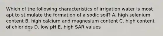 Which of the following characteristics of irrigation water is most apt to stimulate the formation of a sodic soil? A. high selenium content B. high calcium and magnesium content C. high content of chlorides D. low pH E. high SAR values