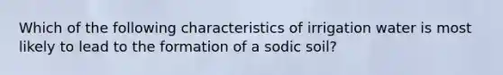 Which of the following characteristics of irrigation water is most likely to lead to the formation of a sodic soil?