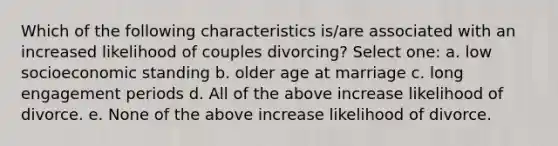 Which of the following characteristics is/are associated with an increased likelihood of couples divorcing? Select one: a. low socioeconomic standing b. older age at marriage c. long engagement periods d. All of the above increase likelihood of divorce. e. None of the above increase likelihood of divorce.