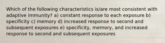 Which of the following characteristics is/are most consistent with adaptive immunity? a) constant response to each exposure b) specificity c) memory d) increased response to second and subsequent exposures e) specificity, memory, and increased response to second and subsequent exposures