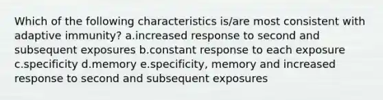 Which of the following characteristics is/are most consistent with adaptive immunity? a.increased response to second and subsequent exposures b.constant response to each exposure c.specificity d.memory e.specificity, memory and increased response to second and subsequent exposures