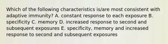 Which of the following characteristics is/are most consistent with adaptive immunity? A. constant response to each exposure B. specificity C. memory D. increased response to second and subsequent exposures E. specificity, memory and increased response to second and subsequent exposures