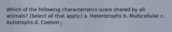 Which of the following characteristics is/are shared by all animals? (Select all that apply.) a. Heterotrophs b. Multicellular c. Autotrophs d. Coelom