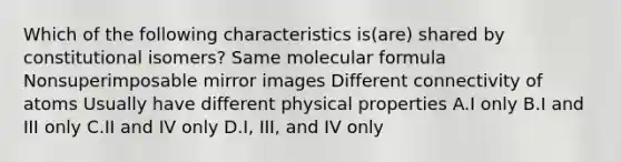 Which of the following characteristics is(are) shared by constitutional isomers? Same molecular formula Nonsuperimposable mirror images Different connectivity of atoms Usually have different physical properties A.I only B.I and III only C.II and IV only D.I, III, and IV only