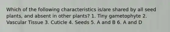 Which of the following characteristics is/are shared by all seed plants, and absent in other plants? 1. Tiny gametophyte 2. Vascular Tissue 3. Cuticle 4. Seeds 5. A and B 6. A and D