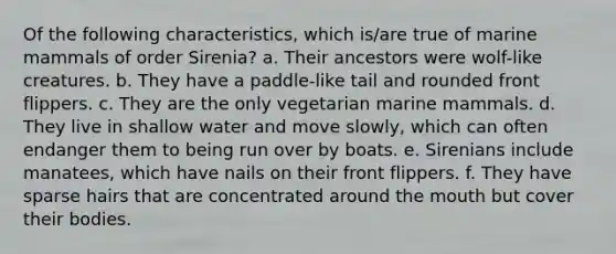 Of the following characteristics, which is/are true of marine mammals of order Sirenia? a. Their ancestors were wolf-like creatures. b. They have a paddle-like tail and rounded front flippers. c. They are the only vegetarian marine mammals. d. They live in shallow water and move slowly, which can often endanger them to being run over by boats. e. Sirenians include manatees, which have nails on their front flippers. f. They have sparse hairs that are concentrated around <a href='https://www.questionai.com/knowledge/krBoWYDU6j-the-mouth' class='anchor-knowledge'>the mouth</a> but cover their bodies.